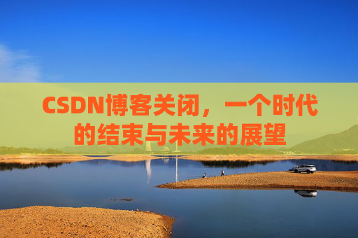 CSDN博客关闭，一个时代的结束与未来的展望